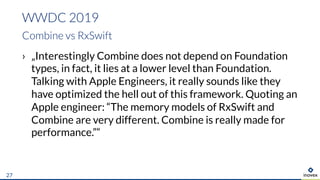 › „Interestingly Combine does not depend on Foundation
types, in fact, it lies at a lower level than Foundation.
Talking with Apple Engineers, it really sounds like they
have optimized the hell out of this framework. Quoting an
Apple engineer: “The memory models of RxSwift and
Combine are very different. Combine is really made for
performance.”“
WWDC 2019
Combine vs RxSwift
27
 
