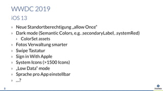 › Neue Standortberechtigung „allow Once“
› Dark mode (Semantic Colors, e.g. .secondaryLabel, .systemRed)
› ColorSet assets
› Fotos Verwaltung smarter
› Swipe Tastatur
› Sign in With Apple
› System Icons (>1500 Icons)
› „Low Data“ mode
› Sprache pro App einstellbar
› …?
WWDC 2019
iOS 13
8
 