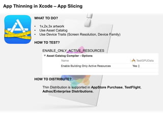 App Thinning in Xcode – App Slicing
WHAT TO DO?
• 1x,2x,3x artwork
• Use Asset Catalog
• Use Device Traits (Screen Resolution, Device Family)
HOW TO TEST?
ENABLE_ONLY_ACTIVE_RESOURCES
HOW TO DISTRIBUTE?
Thin Distribution is supported in AppStore Purchase, TestFlight,
Adhoc/Enterprise Distributions.
 