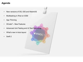 Agenda
• New versions of OS, IOS and WatchOS
• Multitasking in iPad on iOS9
• App Thinning
• XCode7 – New Features
• Advanced Unit Testing and UI Test Recording
• What’s new in Auto layout
• Swift 2
 