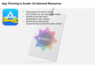 App Thinning in Xcode- On Demand Resources
• Asset packs are built by Xcode
Can contain any non-executable assets
• Hosted by the App Store
Downloaded when needed
• Reclaimed as appropriate
Device-thinned just like the other content
 