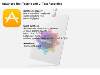 Advanced Unit Testing and UI Test Recording
XCUIElementQuery
descendantsMatchingType()
childrenMatchingType()
containingType()
Event Synthesis
Simulate user interaction on elements
APIs are platform-specific
button.click() // OS X
button.tap() // iOS
textField.typeText(“Hello, World!”) // iOS & OS X
Assertions
•XCTAssertEqual()
 