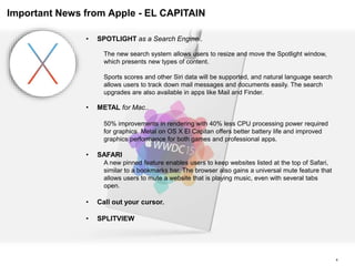4
Important News from Apple - EL CAPITAIN
• SPOTLIGHT as a Search Engine..
The new search system allows users to resize and move the Spotlight window,
which presents new types of content.
Sports scores and other Siri data will be supported, and natural language search
allows users to track down mail messages and documents easily. The search
upgrades are also available in apps like Mail and Finder.
• METAL for Mac..
50% improvements in rendering with 40% less CPU processing power required
for graphics. Metal on OS X El Capitan offers better battery life and improved
graphics performance for both games and professional apps.
• SAFARI
A new pinned feature enables users to keep websites listed at the top of Safari,
similar to a bookmarks bar. The browser also gains a universal mute feature that
allows users to mute a website that is playing music, even with several tabs
open.
• Call out your cursor.
• SPLITVIEW
 