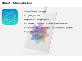 XCode7 – Address Sanitizer
• Analyze Memory Corruption
• EXC_BAD_ACCESS
• Integrated into Debug Navigator
• Edit Scheme – Diagnotics —> Enable Address Sanitizer
• Edit Scheme – Test – Diagnostics —> Enable Address Sanitizer
• Shadow Mapping
 