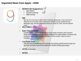 Important News from Apple – IOS9
6
• SEARCH (Siri Suggestions)
• App History
• Content indexing
• Web markup
• SIRI
Siri can do a lot more in iOS 9 with contextual awareness. If you ask Siri to
"Remind me to do this" when looking at a request you've received in the
Messages app, Siri will understand what you mean by "this" and will add the
event.
• SPLITVIEW for iPad
• Safari View Controller
Created with the goal to let developers stop writing miniature web browsers,
Safari View Controller enables apps to delegate the responsibility of showing web
content to Safari itself, avoiding the need to write custom code for built-in
browsers.
• Low Power mode
iOS will shut down background activity and reduce performance to get you
as much as three extra hours before the battery finally goes kaput.
• HTTPS exclusively
• NOTES
 