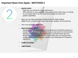 Important News from Apple - WATCHOS 2
8
• NATIVE APPS
Apps now run natively for better performance.
With watchOS 2, many apps are native apps, which means they run entirely
on your Apple Watch. So they load more quickly and have even
greater capabilities.
• Apps can now take advantage of features like the Taptic Engine,
Digital Crown, accelerometer, heart rate sensor, speaker, and microphone.
• Use more cards with Apple Pay.
• WATCHCONNECTIVITY
WatchConnectivity saves battery life by allowing the WatchKit extension to
transfer new information for the iPhone app to use when it’s next launched,
allowing for seamless file transfers between the Apple Watch app and
iPhone app. Using NSURLSession, Apple Watch can now communicate
directly with known wifi hotspots using the new Tetherless Wi-Fi feature in
watchOS 2.
• COMPLICATIONS
• TIMETRAVEL
 