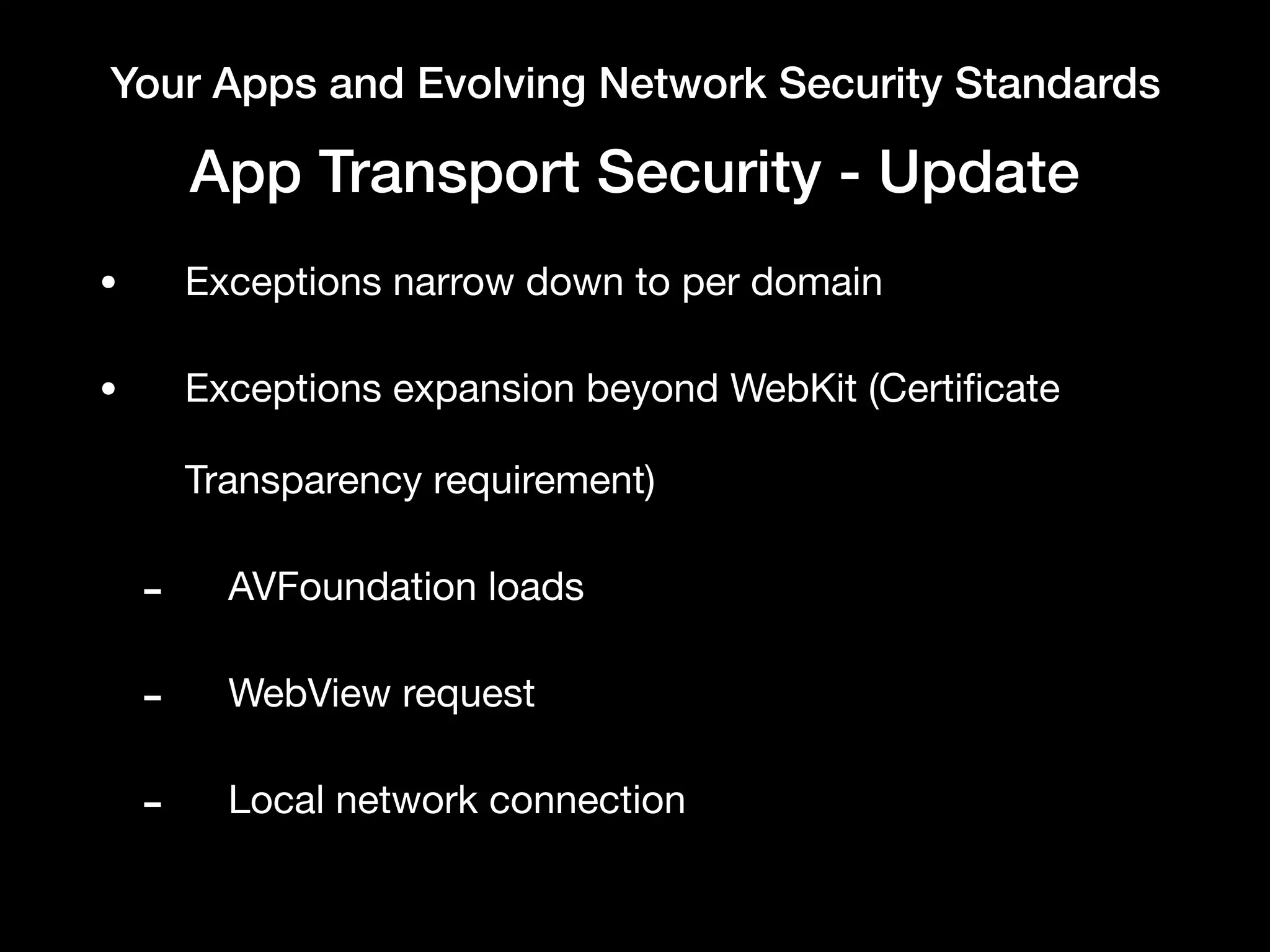 Your Apps and Evolving Network Security Standards
App Transport Security - Update
• Exceptions narrow down to per domain

• Exceptions expansion beyond WebKit (Certiﬁcate
Transparency requirement)

- AVFoundation loads

- WebView request

- Local network connection
 