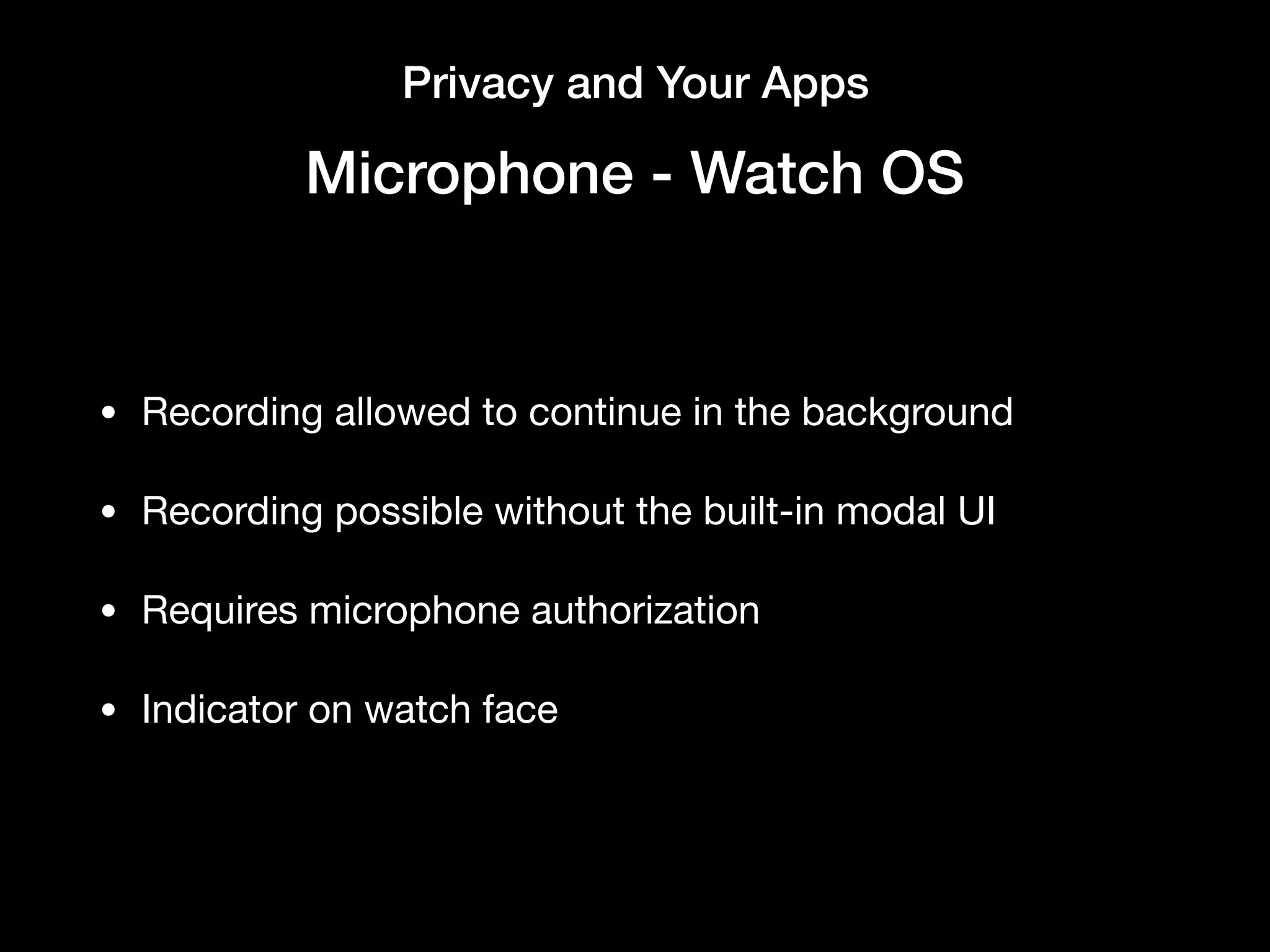 Privacy and Your Apps
Microphone - Watch OS
• Recording allowed to continue in the background

• Recording possible without the built-in modal UI

• Requires microphone authorization

• Indicator on watch face
 