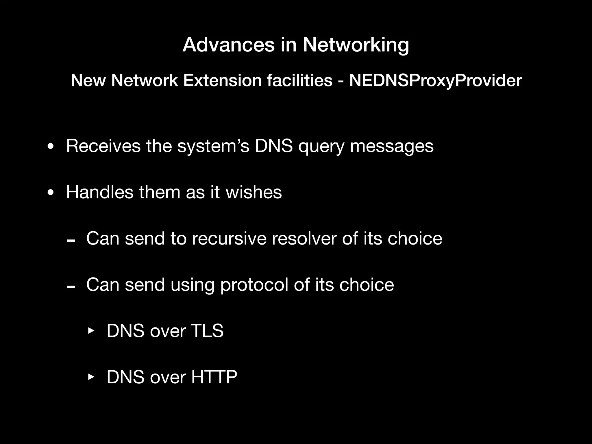 Advances in Networking
New Network Extension facilities - NEDNSProxyProvider
• Receives the system’s DNS query messages

• Handles them as it wishes

- Can send to recursive resolver of its choice

- Can send using protocol of its choice

‣ DNS over TLS

‣ DNS over HTTP
 