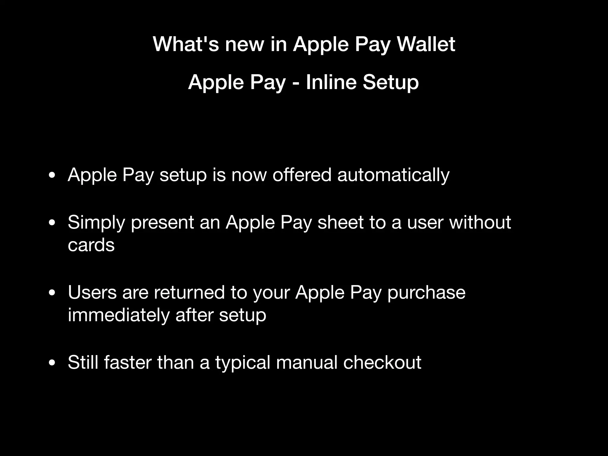 What's new in Apple Pay Wallet
Apple Pay - Inline Setup
• Apple Pay setup is now oﬀered automatically

• Simply present an Apple Pay sheet to a user without
cards

• Users are returned to your Apple Pay purchase
immediately after setup

• Still faster than a typical manual checkout
 