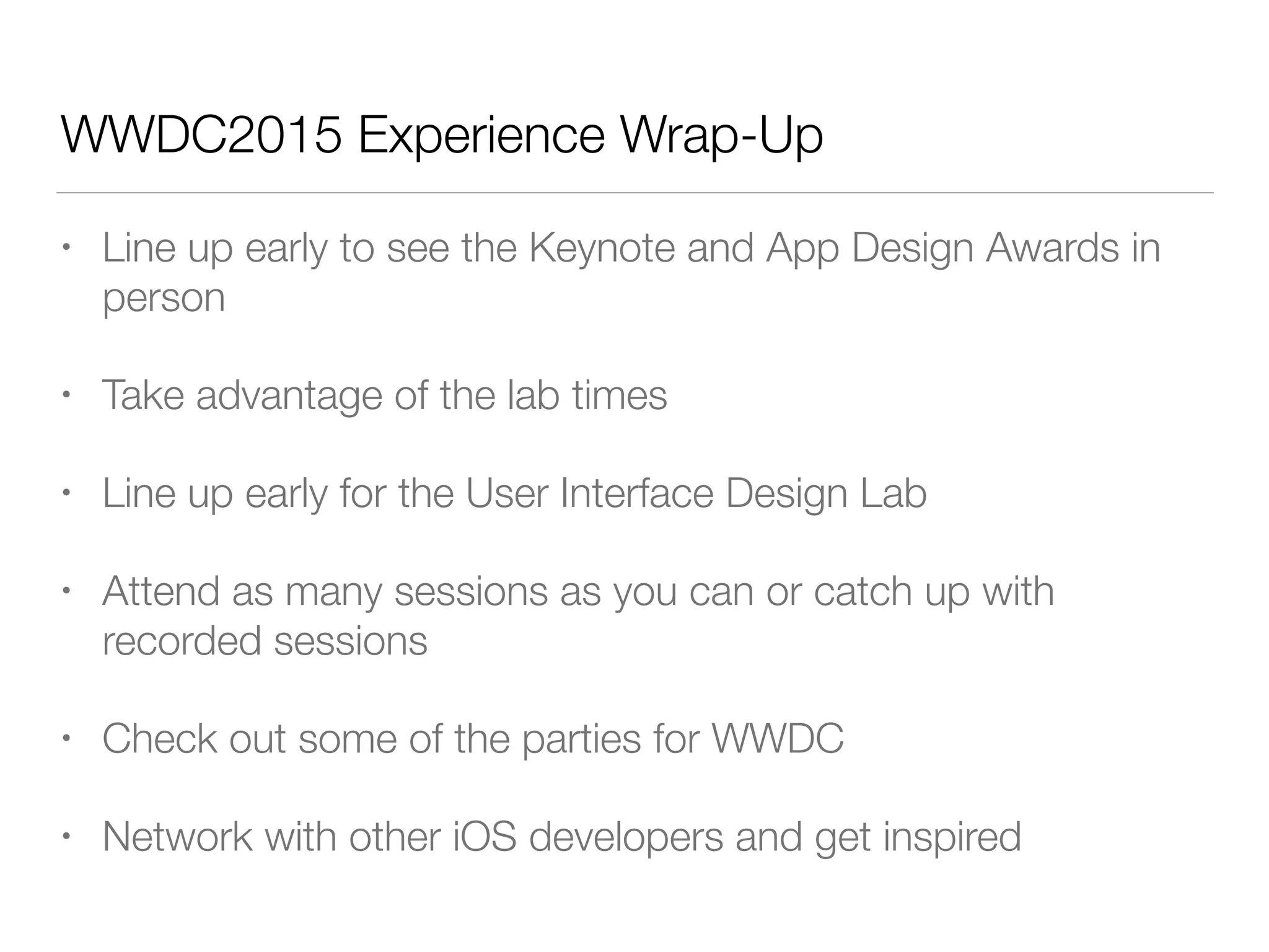 WWDC2015 Experience Wrap-Up
• Line up early to see the Keynote and App Design Awards in
person
• Take advantage of the lab times
• Line up early for the User Interface Design Lab
• Attend as many sessions as you can or catch up with
recorded sessions
• Check out some of the parties for WWDC
• Network with other iOS developers and get inspired
 