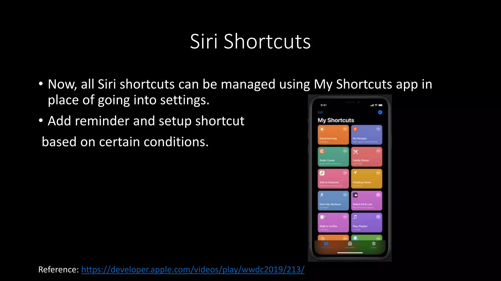 Siri Shortcuts
• Now, all Siri shortcuts can be managed using My Shortcuts app in
place of going into settings.
• Add reminder and setup shortcut
based on certain conditions.
Reference: https://developer.apple.com/videos/play/wwdc2019/213/
 