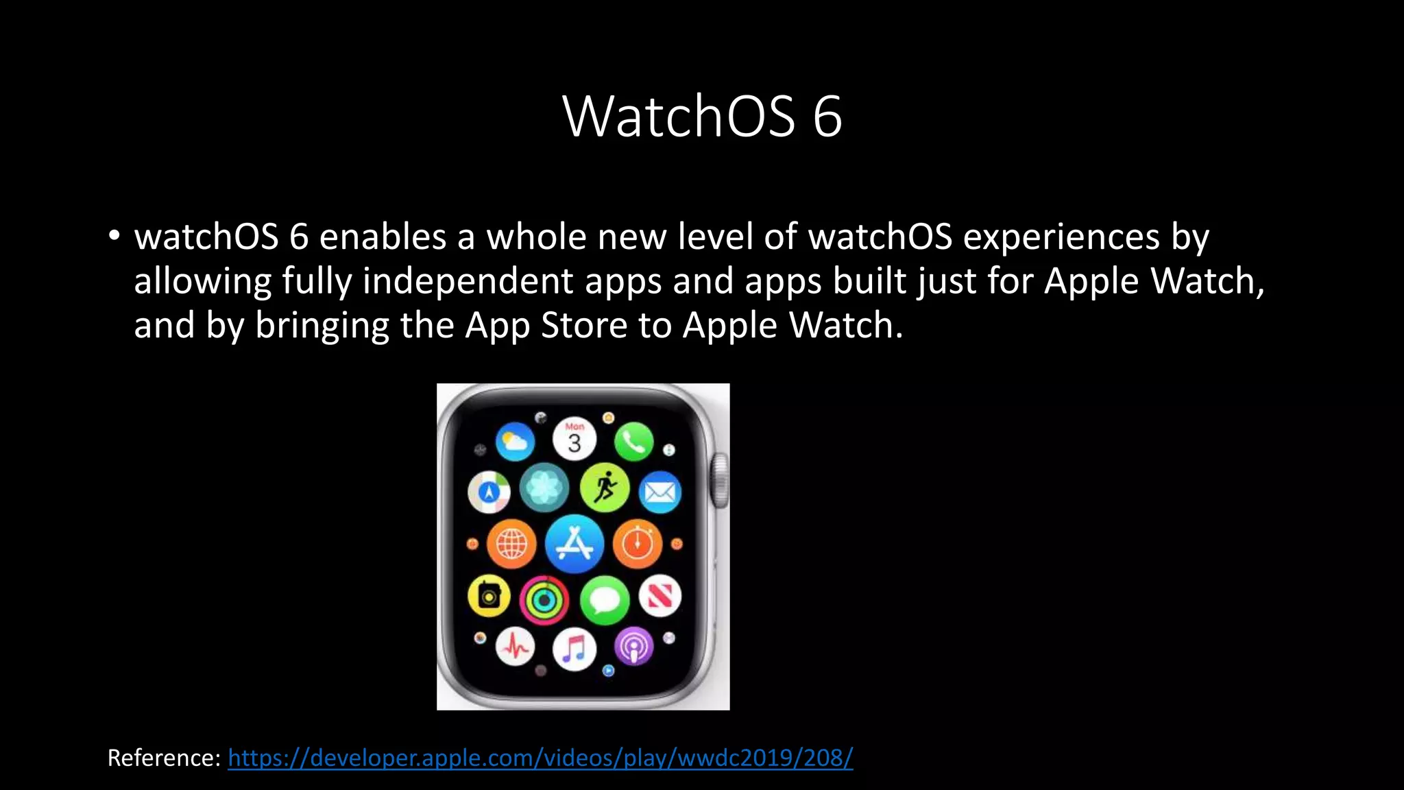 WatchOS 6
• watchOS 6 enables a whole new level of watchOS experiences by
allowing fully independent apps and apps built just for Apple Watch,
and by bringing the App Store to Apple Watch.
Reference: https://developer.apple.com/videos/play/wwdc2019/208/
 