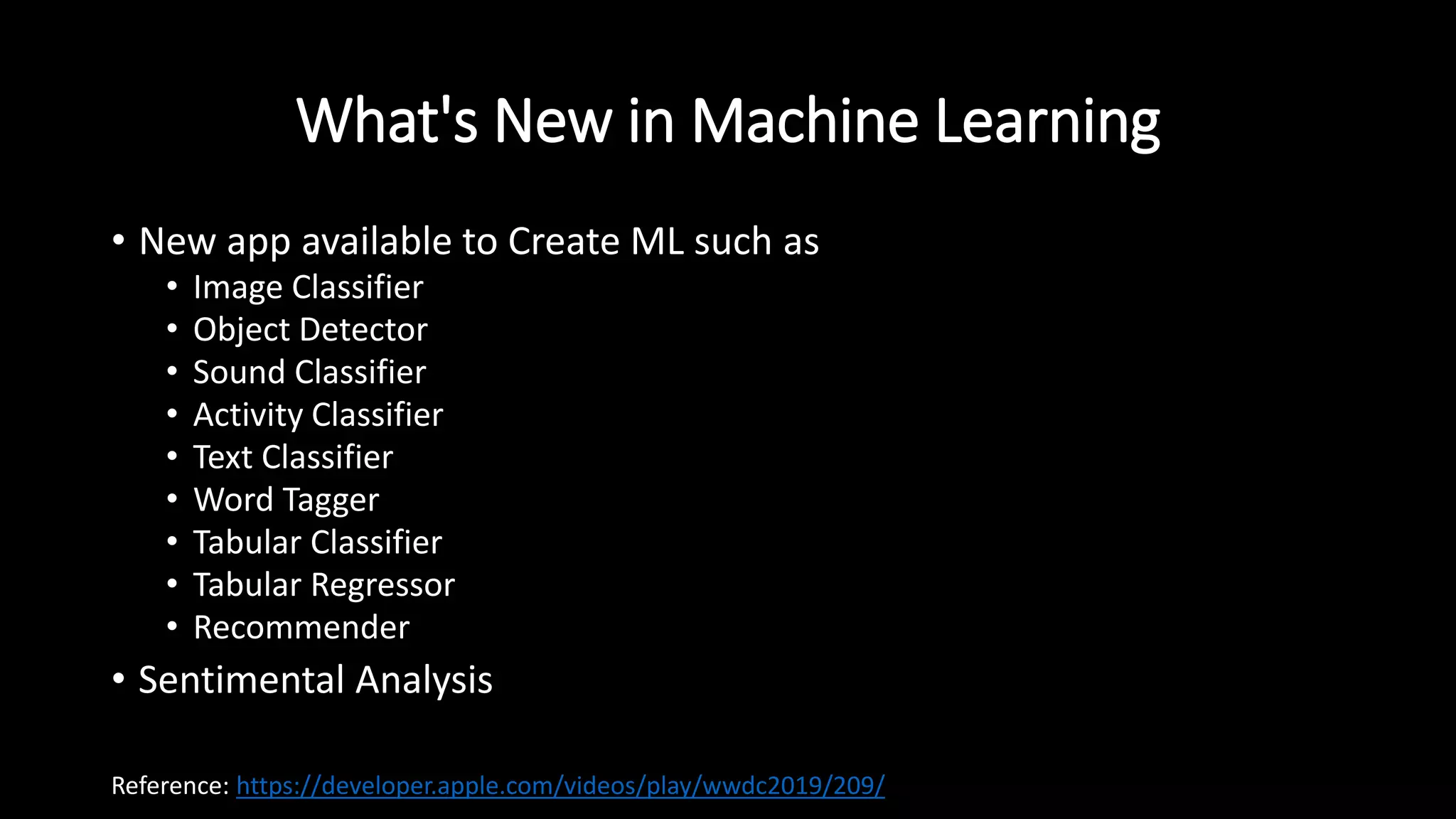 What's New in Machine Learning
• New app available to Create ML such as
• Image Classifier
• Object Detector
• Sound Classifier
• Activity Classifier
• Text Classifier
• Word Tagger
• Tabular Classifier
• Tabular Regressor
• Recommender
• Sentimental Analysis
Reference: https://developer.apple.com/videos/play/wwdc2019/209/
 