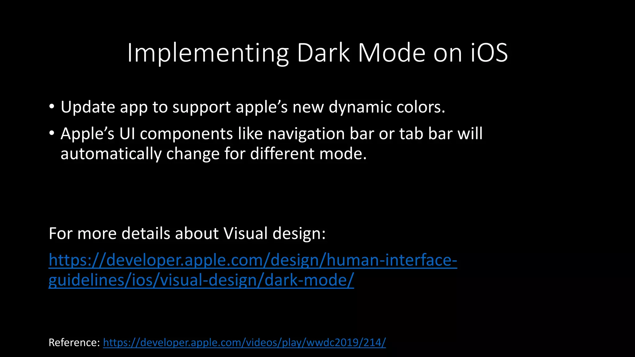Implementing Dark Mode on iOS
• Update app to support apple’s new dynamic colors.
• Apple’s UI components like navigation bar or tab bar will
automatically change for different mode.
For more details about Visual design:
https://developer.apple.com/design/human-interface-
guidelines/ios/visual-design/dark-mode/
Reference: https://developer.apple.com/videos/play/wwdc2019/214/
 