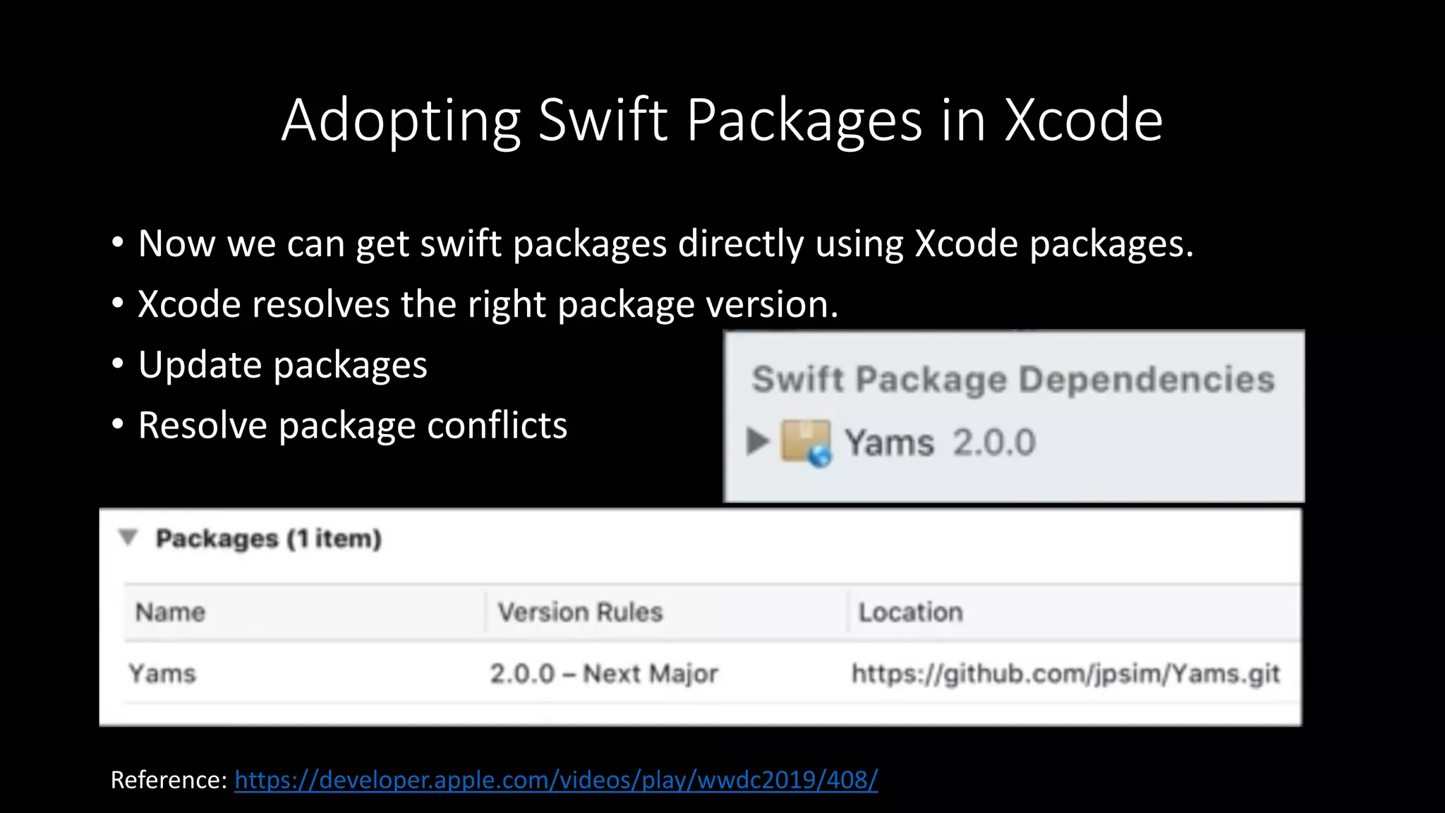 Adopting Swift Packages in Xcode
• Now we can get swift packages directly using Xcode packages.
• Xcode resolves the right package version.
• Update packages
• Resolve package conflicts
Reference: https://developer.apple.com/videos/play/wwdc2019/408/
 