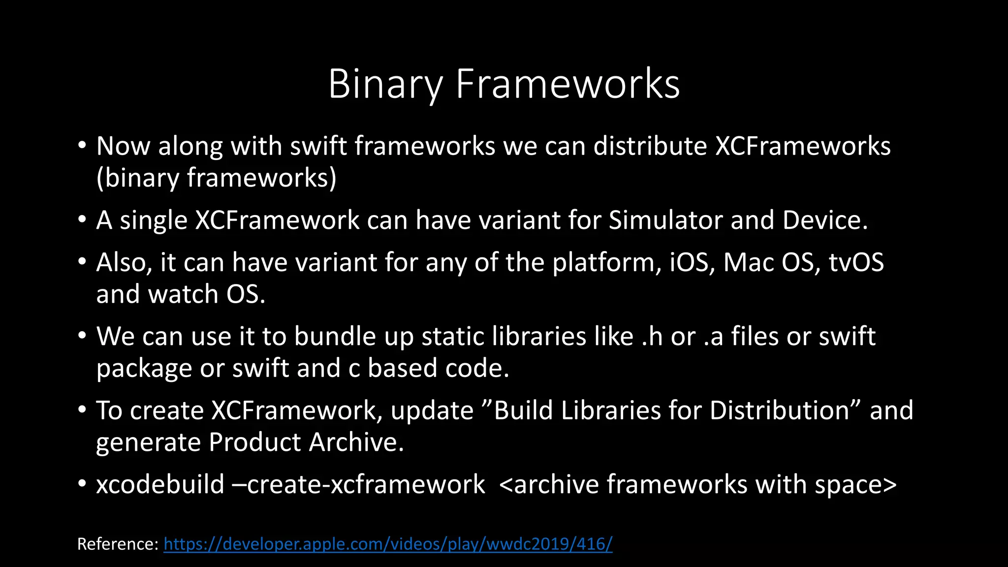 Binary Frameworks
• Now along with swift frameworks we can distribute XCFrameworks
(binary frameworks)
• A single XCFramework can have variant for Simulator and Device.
• Also, it can have variant for any of the platform, iOS, Mac OS, tvOS
and watch OS.
• We can use it to bundle up static libraries like .h or .a files or swift
package or swift and c based code.
• To create XCFramework, update ”Build Libraries for Distribution” and
generate Product Archive.
• xcodebuild –create-xcframework <archive frameworks with space>
Reference: https://developer.apple.com/videos/play/wwdc2019/416/
 