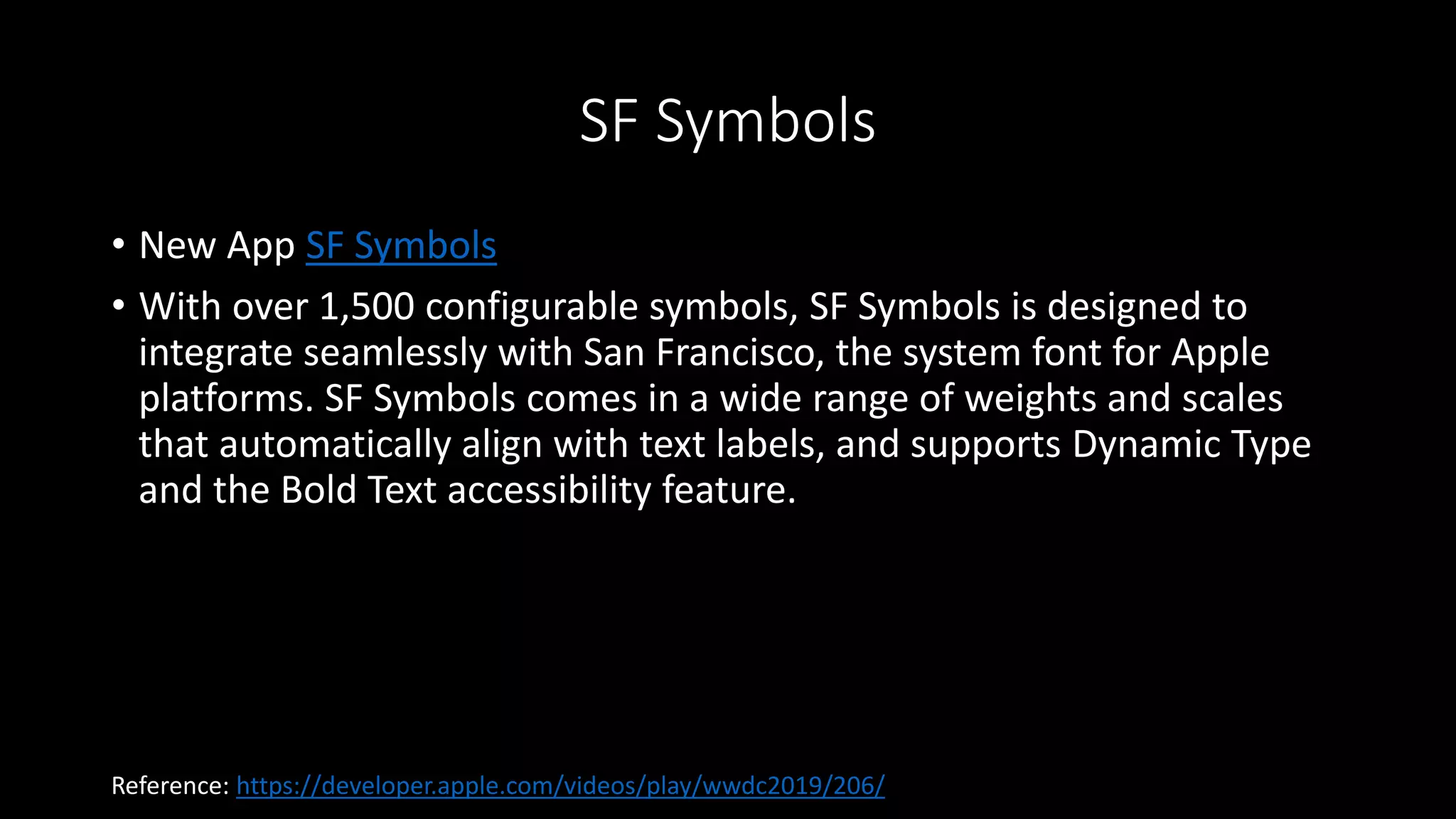 SF Symbols
• New App SF Symbols
• With over 1,500 configurable symbols, SF Symbols is designed to
integrate seamlessly with San Francisco, the system font for Apple
platforms. SF Symbols comes in a wide range of weights and scales
that automatically align with text labels, and supports Dynamic Type
and the Bold Text accessibility feature.
Reference: https://developer.apple.com/videos/play/wwdc2019/206/
 