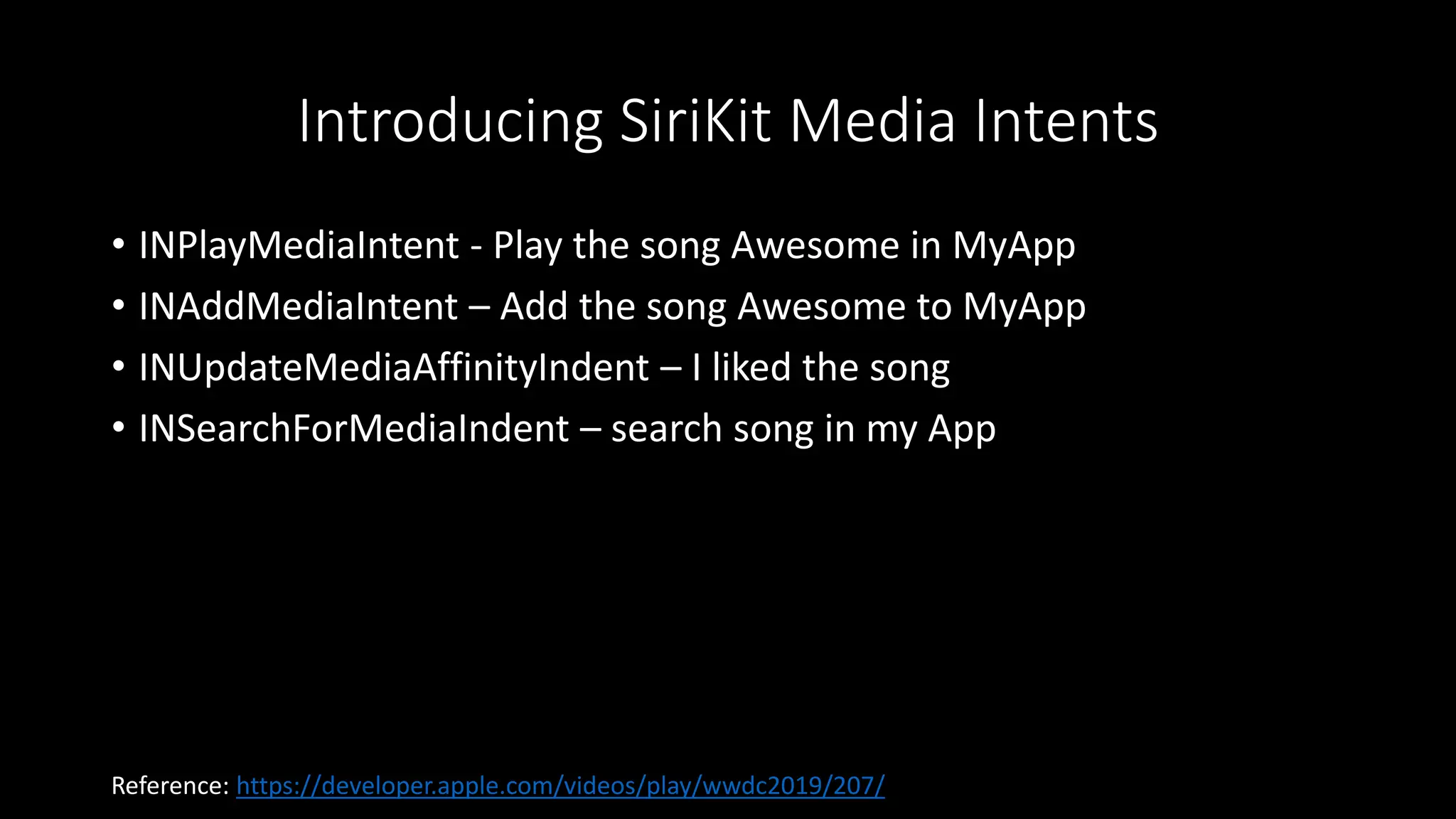 Introducing SiriKit Media Intents
• INPlayMediaIntent - Play the song Awesome in MyApp
• INAddMediaIntent – Add the song Awesome to MyApp
• INUpdateMediaAffinityIndent – I liked the song
• INSearchForMediaIndent – search song in my App
Reference: https://developer.apple.com/videos/play/wwdc2019/207/
 