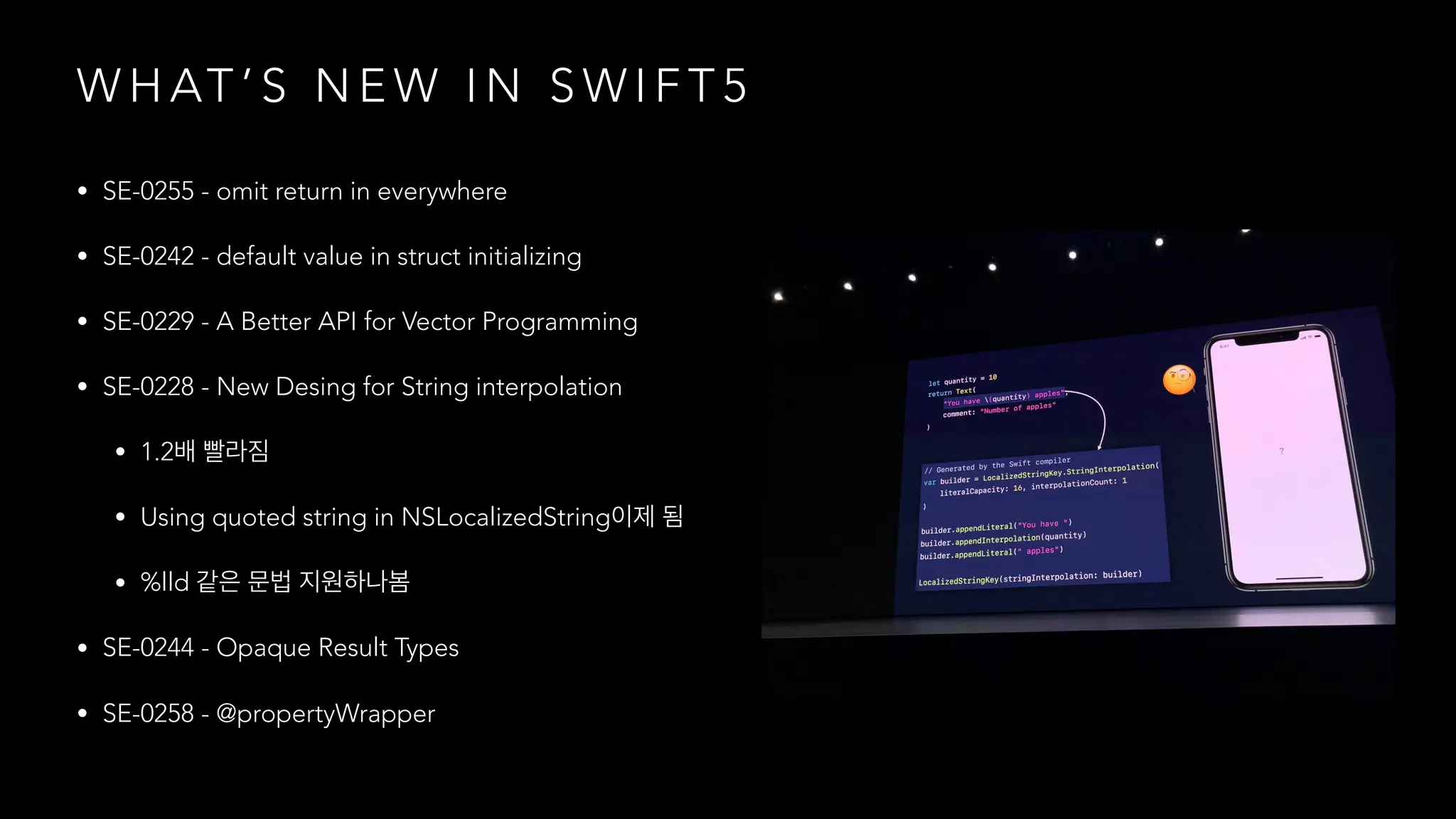 W H AT ’ S N E W I N S W I F T 5
• SE-0255 - omit return in everywhere
• SE-0242 - default value in struct initializing
• SE-0229 - A Better API for Vector Programming
• SE-0228 - New Desing for String interpolation
• 1.2
• Using quoted string in NSLocalizedString
• %lld
• SE-0244 - Opaque Result Types
• SE-0258 - @propertyWrapper
 