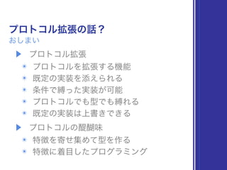 プロトコル拡張の話？
おしまい
▶ プロトコル拡張
✴ プロトコルを拡張する機能
✴ 既定の実装を添えられる
✴ 条件で縛った実装が可能
✴ プロトコルでも型でも縛れる
✴ 既定の実装は上書きできる
▶ プロトコルの醍醐味
✴ 特徴を寄せ集めて型を作る
✴ 特徴に着目したプログラミング
 