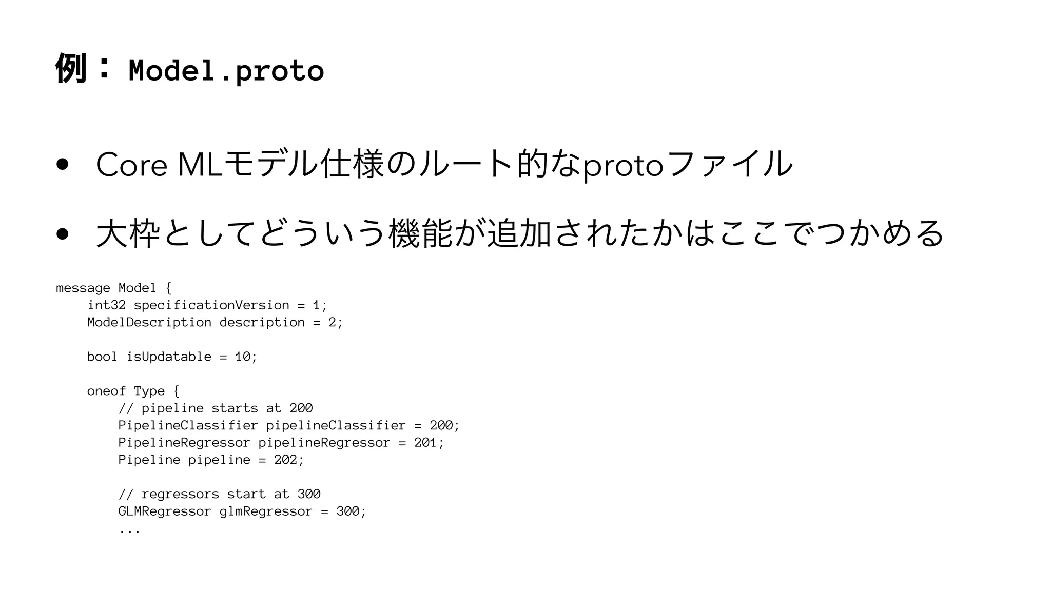Model.proto
• Core ML proto
•
message Model {
int32 specificationVersion = 1;
ModelDescription description = 2;
bool isUpdatable = 10;
oneof Type {
// pipeline starts at 200
PipelineClassifier pipelineClassifier = 200;
PipelineRegressor pipelineRegressor = 201;
Pipeline pipeline = 202;
// regressors start at 300
GLMRegressor glmRegressor = 300;
...