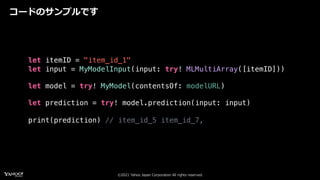 ©2021 Yahoo Japan Corporation All rights reserved.
コードのサンプルです
let itemID = "item_id_1"
let input = MyModelInput(input: try! MLMultiArray([itemID]))
let model = try! MyModel(contentsOf: modelURL)
let prediction = try! model.prediction(input: input)
print(prediction) // item_id_5 item_id_7,
 