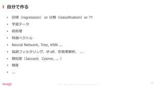 ©2021 Yahoo Japan Corporation All rights reserved.
⾃分で作る
23
• 回帰（regression） or 分類（classiﬁcation）or ??
• 学習データ
• 前処理
• 特徴ベクトル
• Neural Network, Tree, KNN ...
• 協調フィルタリング、tf-idf、形態素解析、 ...
• 類似度（Jaccard、Cosine, ... ）
• 精度
• ...
 