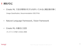 ©2021 Yahoo Japan Corporation All rights reserved.
• Create ML で⾃分専⽤のモデルを作ってみると親近感が湧く
Image Classification, Recommendation がおすすめ
• Natural Language framework, Vision framework
• Create ML の進化に注⽬
オンデバイス学習への対応に期待
終わりに
33
 
