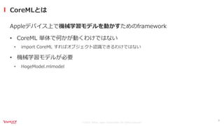 ©2021 Yahoo Japan Corporation All rights reserved.
Appleデバイス上で機械学習モデルを動かすためのframework
• CoreML 単体で何かが動くわけではない
• import CoreML すればオブジェクト認識できるわけではない
• 機械学習モデルが必要
• HogeModel.mlmodel
CoreMLとは
6
 