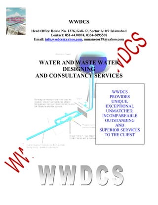WWDCS
Head Office House No. 1276, Gali-12, Sector I-10/2 Islamabad
Contact: 051-4430874, 0334-5095508
Email: info.wwdcs@yahoo.com, mmansoor59@yahoo.com

WATER AND WASTE WATER
DESIGNING
AND CONSULTANCY SERVICES
WWDCS
PROVIDES
UNIQUE,
EXCEPTIONAL
UNMATCHED,
INCOMPAREABLE
OUTSTANDING
AND
SUPERIOR SERVICES
TO THE CLIENT

 