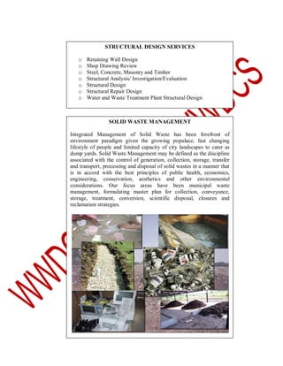 STRUCTURAL DESIGN SERVICES
o
o
o
o
o
o
o

Retaining Wall Design
Shop Drawing Review
Steel, Concrete, Masonry and Timber
Structural Analysis/ Investigation/Evaluation
Structural Design
Structural Repair Design
Water and Waste Treatment Plant Structural Design

SOLID WASTE MANAGEMENT
Integrated Management of Solid Waste has been forefront of
environment paradigm given the growing populace, fast changing
lifestyle of people and limited capacity of city landscapes to cater as
dump yards. Solid Waste Management may be defined as the discipline
associated with the control of generation, collection, storage, transfer
and transport, processing and disposal of solid wastes in a manner that
is in accord with the best principles of public health, economics,
engineering, conservation, aesthetics and other environmental
considerations. Our focus areas have been municipal waste
management, formulating master plan for collection, conveyance,
storage, treatment, conversion, scientific disposal, closures and
reclamation strategies.

 