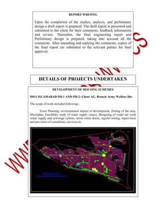 REPORT WRITING

Upon the completion of the studies, analysis, and preliminary
design a draft report is prepared. The draft report is presented and
submitted to the client for their comments, feedback information
and review. Thereafter, the final engineering report and
Preliminary design is prepared, taking into account all the
comments. After amending and replying the comments, copies of
the final report are submitted to the relevant parties for final
approval.

DETAILS OF PROJECTS UNDERTAKEN
DEVELOPMENT OF HOUSING SCHEMES
DHA ISLAMABAD PH-1 AND PH-2- Client AG. Branch Army Welfare Dte
The scope of work included following:Town Planning, environmental impact of development, Zoning of the area,
Microplan, Feasibility study of water supply source, Designing of roads net work
water supply and sewerage system, storm water drains, aquifer testing, supervision
and provision of consultancy services etc

 