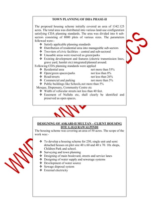 TOWN PLANNING OF DHA PHASE-II
The proposed housing scheme initially covered an area of 1342.125
acres. The total area was distributed into various land-use configuration
satisfying CDA planning standards. The area was divided into 6 subsectors consisting of 8000 plots of various sizes. The parameters
followed were: Satisfy applicable planning standards
 Distribution of residential area into manageable sub-sectors
 Two-tiers of civic facilities – central and sub-sectoral
 Unusable areas were reserved as green/parks
 Existing development and features (electric transmission lines,
grave yard, hamlet etc) integrated/planned around.
Following CDA planning standards were applied
 Residential area
not more than 55%
 Open/green spaces/parks
not less than 8%
 Road/streets
not less than 26%
 Commercial and parking
not more than 5%
 Public buildings like Schools, not more than 5%
Mosque, Dispensary, Community Centre etc
 Width of vehicular streets not less than 40 feet.
 Easement of Nullahs etc, shall clearly be identified and
preserved as open spaces,

DESIGNING OF ASKARI-II MULTAN – CLIENT HOUSING
DTE G.H.Q RAWALPINDI
The housing scheme was covering an area of 50 acres. The scope of the
work was: To develop a housing scheme for 250, single unit and semi
detached houses on plot size 40 x 60 and 40 x 70. 10x shops,
Children Park and school.
 Surveying and town planning
 Designing of main boulevard, streets and service lanes
 Designing of water supply and sewerage systems
 Development of water source
 Sewage disposal system
 External electricity

 