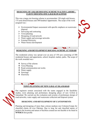 DESIGNING OF ASKARI HOUSING SCHEME WALTON LAHORE –
CLIENT HOUSING DTE G.H.Q RAWALPINDI
This was a mega size housing scheme to accommodate 150 single unit houses,
175 semi detach houses and 300 hundred Appartments. The scope of the work
assigned was: Environmental Impact assessment with specific emphasis on wastewater
disposal.
 Surveying and contouring
 Town planning
 Designing of road network
 Water supply and sewerage networks
 External Electricity
 Water Source development

DESIGNING AND DEVELOPMENT HOUSING SCHEME AT VEHARI
The residential colony was spread over an area of 150 acre consisting of 300
residential houses and apparments, school, hospital, market, parks. The scope of
the work awarded was:






Survey of the scheme
Town Planning
Road communication net works
Water supply
Sewerage
Electricity

TOWN PLANNING OF NEW G.H.Q AT ISLAMABAD
Our engineers remain associated with the teams engaged in the feasibility
studies, town planning and preliminary designing phase of new G.H.Q at
Islamabad. We carried out the evaluation and scrutiny of preliminary design of
road networks, water supply and wastewater collection and disposal system
DESIGNING AND DEVELOPMENT OF CANTONMENTS
Planning and designing of more than a dozen medium size Colonies/Camps for
classified clients all over Pakistan. Due to long list and classified nature of
projects the location and nature of facilities created are not feasible to be listed in
WWDCS firm profile

 
