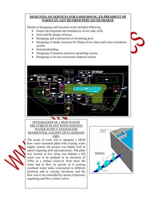 DESIGNING OF SERVICES FOR FARM HOUSE, EX-PRESIDENT OF
PAKISTAN- GEN RETIRED PERVAIZ MUSHARAF
Details of designing and execution work included following
 Source development and Installation of two tube wells
 Arch and Str design of house
 Designing and construction of swimming pool.
 Designing of intake structure for filling of two lakes and water circulation
system.
 Internal plumbing.
 Designing of fountain and lawn sprinkling system.
 Designing of on-site wastewater disposal system

INTEGRATION OF 1 MGD WATER
TREATMENT PLANT WITH EXISTING
WATER SUPPLY SYSTEM FOR
RESIDENTIAL COLONY OF CLASSIFIED
ORG
The scope of work was to integrate 1 MGD
Raw water treatment plant with existing water
supply system, the project was highly tech in
nature requiring skill and experience. The plant
was located in low lying area behind a hill
water was to be pumped at an elevation of
250m in a surface reservoir from there the
water had to flow by gravity in 6 existing
overhead water tanks constructed in different
locations and at varying elevations and the
flow was to be controlled by means of pressure
regulating and flow control valves

 