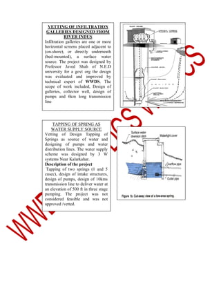 VETTING OF INFILTRATION
GALLERIES DESIGNED FROM
RIVER INDUS
Infiltration galleries are one or more
horizontal screens placed adjacent to
(on-shore), or directly underneath
(bed-mounted), a surface water
source. The project was designed by
Professor Javed Shah of N.E.D
university for a govt org the design
was evaluated and improved by
technical expert of WWDS. The
scope of work included, Design of
galleries, collector well, design of
pumps and 6km long transmission
line

TAPPING OF SPRING AS
WATER SUPPLY SOURCE
Vetting of Design Tapping of
Springs as source of water and
designing of pumps and water
distribution lines. The water supply
scheme was designed by 3 W
systems Near Kalarkahar.
Description of the project
Tapping of two springs (1 and 5
cusec), design of intake structures,
design of pumps, design of 10kms
transmission line to deliver water at
an elevation of 500 ft in three stage
pumping. The project was not
considered feasible and was not
approved /vetted.

 