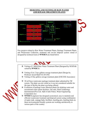DESIGNING AND VETTING OF RAW WATER
AND SEWAGE TREATMENT PLANTS

Few projects related to Raw Water Treatment Plants, Package Treatment Plants,
and Wastewater Collection, treatment and on-site disposal system vetted or
designed by technical team of WWDCS are listed below

 Vetting of 1 MGD Raw Water Treatment Plant (Designed by NESPAK
vetted by WWDCS)
 Vetting of six 2 lacs gallons sewage treatment plant (Design by
Professor Javed Shah N.E.D UNI)
 Vetting of 2lac gallons sewage treatment plant (ESS ESS Associates)
 30 m3/hour wastewater package treatment plant submitted by 3W
system. The plant was not vetted as it was not considered suitable for
the type of facility the plant was being offered.
 Evaluation of package water filtration plants for drinking water and
recreational water sports facilities. (So-safe, Fluid Technology
International (Pvt) Ltd. AQUA Safe Filters, Water Engineering
Corporation etc)
 WWDCS engineers has designed economical, easy to maintain and
efficient wastewater treatment and disposal system using combination
of septic tank, seepage beds, biofilters, leaching pits, leaching beds etc
these environmental friendly systems are working satisfactorily in
various parts of the country

 