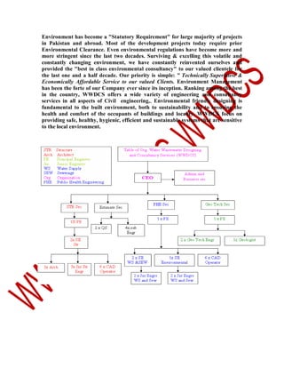 Environment has become a "Statutory Requirement" for large majority of projects
in Pakistan and abroad. Most of the development projects today require prior
Environmental Clearance. Even environmental regulations have become more and
more stringent since the last two decades. Surviving & excelling this volatile and
constantly changing environment, we have constantly reinvented ourselves and
provided the "best in class environmental consultancy" to our valued clientele for
the last one and a half decade. Our priority is simple: " Technically Superlative &
Economically Affordable Service to our valued Clients. Environment Management
has been the forte of our Company ever since its inception. Ranking among the best
in the country, WWDCS offers a wide variety of engineering and consultancy
services in all aspects of Civil engineering,, Environmental friendly designing is
fundamental to the built environment, both to sustainability and to ensuring the
health and comfort of the occupants of buildings and locality. WWDCS focus on
providing safe, healthy, hygienic, efficient and sustainable systems that are sensitive
to the local environment.

 