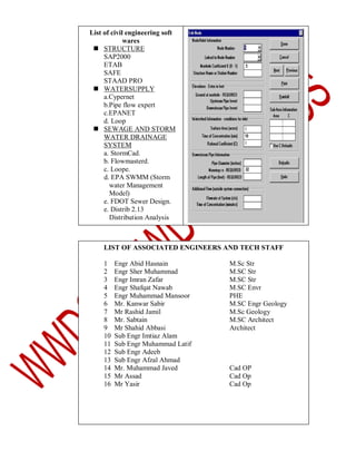 List of civil engineering soft
wares
 STRUCTURE
SAP2000
ETAB
SAFE
STAAD PRO
 WATERSUPPLY
a.Cypernet
b.Pipe flow expert
c.EPANET
d. Loop
 SEWAGE AND STORM
WATER DRAINAGE
SYSTEM
a. StormCad.
b. Flowmasterd.
c. Loope.
d. EPA SWMM (Storm
water Management
Model)
e. FDOT Sewer Design.
e. Distrib 2.13
Distribution Analysis

LIST OF ASSOCIATED ENGINEERS AND TECH STAFF
1
2
3
4
5
6
7
8
9
10
11
12
13
14
15
16

Engr Abid Hasnain
Engr Sher Muhammad
Engr Imran Zafar
Engr Shafqat Nawab
Engr Muhammad Mansoor
Mr. Kanwar Sabir
Mr Rashid Jamil
Mr. Sabtain
Mr Shahid Abbasi
Sub Engr Imtiaz Alam
Sub Engr Muhammad Latif
Sub Engr Adeeb
Sub Engr Afzal Ahmad
Mr. Muhammad Javed
Mr Assad
Mr Yasir

M.Sc Str
M.SC Str
M.SC Str
M.SC Envr
PHE
M.SC Engr Geology
M.Sc Geology
M.SC Architect
Architect

Cad OP
Cad Op
Cad Op

 