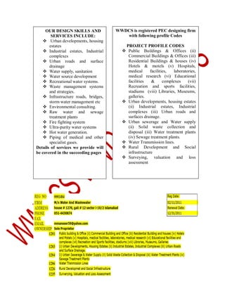 OUR DESIGN SKILLS AND
SERVICES INCLUDE:
 Urban developments, housing
estates
 Industrial estates, Industrial
complexes
 Urban roads and surface
drainage
 Water supply, sanitation
 Water source development
 Recreational water systems.
 Waste management systems
and strategies.
 Infrastructure roads, bridges,
storm water management etc
 Environmental consulting.
 Raw water and sewage
treatment plants
 Fire fighting system
 Ultra-purity water systems
 Hot water generation.
 Piping of medical and other
specialist gases.
Details of services we provide will
be covered in the succeeding pages

WWDCS is registered PEC designing firm
with following profile Codes
PROJECT PROFILE CODES
 Public Buildings & Offices (ii)
Commercial Buildings & Offices (iii)
Residential Buildings & houses (iv)
Hotels & motels (v) Hospitals,
medical
facilities,
laboratories,
medical research (vi) Educational
facilities
&
complexes
(vii)
Recreation and sports facilities,
stadiums (viii) Libraries, Museums,
galleries.
 Urban developments, housing estates
(ii) Industrial estates, Industrial
complexes (iii) Urban roads and
surfaces drainage.
 Urban sewerage and Water supply
(ii) Solid waste collection and
disposal (iii) Water treatment plants
(iv) Sewage treatment plants.
 Water Transmission lines.
 Rural Development and Social
infrastructure
 Surveying, valuation and loss
assessment

 