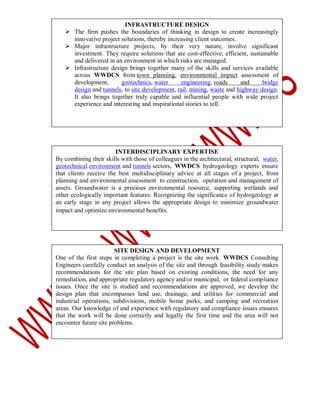 INFRASTRUCTURE DESIGN
 The firm pushes the boundaries of thinking in design to create increasingly
innovative project solutions, thereby increasing client outcomes.
 Major infrastructure projects, by their very nature, involve significant
investment. They require solutions that are cost-effective, efficient, sustainable
and delivered in an environment in which risks are managed.
 Infrastructure design brings together many of the skills and services available
across WWDCS from town planning, environmental impact assessment of
development,
geotechnics, water
engineering, roads
and
bridge
design and tunnels, to site development, rail, mining, waste and highway design.
It also brings together truly capable and influential people with wide project
experience and interesting and inspirational stories to tell.

INTERDISCIPLINARY EXPERTISE
By combining their skills with those of colleagues in the architectural, structural, water,
geotechnical environment and tunnels sectors, WWDCS hydrogeology experts ensure
that clients receive the best multidisciplinary advice at all stages of a project, from
planning and environmental assessment to construction, operation and management of
assets. Groundwater is a precious environmental resource, supporting wetlands and
other ecologically important features. Recognizing the significance of hydrogeology at
an early stage in any project allows the appropriate design to minimize groundwater
impact and optimize environmental benefits.

SITE DESIGN AND DEVELOPMENT
One of the first steps in completing a project is the site work. WWDCS Consulting
Engineers carefully conduct an analysis of the site and through feasibility study makes
recommendations for the site plan based on existing conditions, the need for any
remediation, and appropriate regulatory agency and/or municipal, or federal compliance
issues. Once the site is studied and recommendations are approved, we develop the
design plan that encompasses land use, drainage, and utilities for commercial and
industrial operations, subdivisions, mobile home parks, and camping and recreation
areas. Our knowledge of and experience with regulatory and compliance issues ensures
that the work will be done correctly and legally the first time and the area will not
encounter future site problems.

 