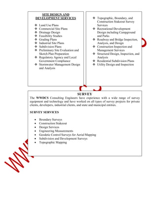 SITE DESIGN AND
DEVELOPMENT SERVICES









Land Use Plans
Commercial Site Plans
Drainage Design
Feasibility Studies
Grading Plans
Industrial Site Plans
Subdivision Plans
Preliminary Site Evaluation and
Sketch Plan Preparation
 Regulatory Agency and Local
Government Compliance
 Stormwater Management Design
and Analysis

 Topographic, Boundary, and
Construction Stakeout Survey
Services
 Recreational Development
Design including Campground
and Parks
 Roadway and Bridge Inspection,
Analysis, and Design
 Construction Inspection and
Management Services
 Structural Design, Inspection, and
Analysis
 Residential Subdivision Plans
 Utility Design and Inspection

SURVEY
The WWDCS Consulting Engineers have experience with a wide range of survey
equipment and technology and have worked on all types of survey projects for private
clients, developers, industrial clients, and state and municipal entities.
SURVEY SERVICES








Boundary Surveys
Construction Stakeout
Design Services
Engineering Measurements
Geodetic Control Surveys for Aerial Mapping
Subdivision and Development Surveys
Topographic Mapping

 