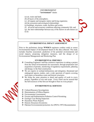 ENVIRONMENT
"environment" means
(a) air, water and land;
(b) all layers of the atmosphere;
(c) all organic and inorganic matter and living organisms;
(d) the ecosystem and ecological relationships;
(e) buildings, structures, roads, facilities and works;
(f) all social and economic conditions affecting community life; and
(g) the inter-relationships between any of the factors in sub-clauses (a)
to (f)

ENVIRONMENTAL IMPACT ASSESSMENT
Prior to the preliminary design WWDCS engineers conduct study to assess
Environmental Impact of development based on the data collected. The study
includes baseline assessment, prediction of the potential environmental and
social impacts, proposing mitigation measures, and the design of an
Environmental Management and Monitoring Plan
ENVIRONMENTAL FRIENDLY
 Consulting Engineers' staff has extensive experience in taking a project
from the initial environmental site assessment, through preparation and
acquisition of permits, monitoring of regulatory requirements, planning
and design, to the final construction.
 We are experts in wetland delineations and mitigation, threatened and
endangered species studies, and a wide spectrum of reports covering
such topics as hazardous waste and historic structures.
 We bring the same attention to detail and quality of work to every
project, regardless of size and scope. Every client can be assured that
the full resources of the firm are brought to bear on every project.
ENVIRONMENTAL SERVICES









Cultural Resource Investigations
Determination of Effects Reports
Environmental Assessments
Erosion and Sedimentation Pollution Control Permitting
Geologic Core Boring Inspection
Hazardous Waste Reports
Historic Structures Inventories
Pakistan Environmental protection Act (PEPA-1997) Documentation

 
