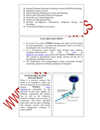 







National Pollutant Discharge Elimination System (NPDES) Permitting
Regulatory Agency Liaison
Natural Resource Management, Policy and Planning
Phase I and II Hazardous Waste Investigations
Social Resource Studies/Reporting
Stormwater Management Plans
Wetland Investigations, Delineations, Mitigation Design, and
Permitting
 Environmental Habitat Assessments

VALUABLE SOLUTIONS
 For some of its clients, WWDCS manages the impact of their project
on local groundwater. For others, the groundwater itself is an asset to
be managed in the most efficient way.
 As a consequence, these projects range through many markets,
including communication
net
work
of
roads
&
highways, rail, energy, water and site development. WWDCS expertise
also extends to groundwater source energy systems and the use of
groundwater in building services.
 The hydrological and hydrogeological impact assessment included
monitoring, numerical modeling and design of mitigation

SUSTAINABLE WATER
MANAGEMENT
Water is a precious resource that
needs to be managed to reduce use
and to be disposed of in a responsible
manner.
WWDCS
water
engineers are responsible for the
provision of safe water supplies for
drinking, recreational and sanitary
use, as well as the collection,
disposal, treatment and recycling of
wastewater. The firm's specialist
teams deal with all types of drainage
and disposal systems and design
waste management strategies to
reduce landfill

 