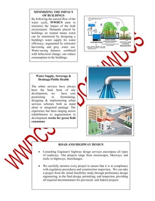 MINIMIZING THE IMPACT
OF BUILDINGS
By following the natural flow of the
water cycle, WWDCS aims to
minimize the impact of the built
environment. Demands placed by
buildings on treated mains water
can be minimized by designing a
building's water supply for water
efficiency, augmented by rainwater
harvesting and grey water use.
Water-saving features, combined
with behavioral change, can reduce
consumption in the buildings.

Water Supply, Sewerage &
Drainage/Public Health
The urban services have always
been the back bone of any
development, we
have core
positioning
in
formulating,
designing & implementing urban
services schemes both as stand
alone or integrated package. The
experience has been ranging across
rehabilitation to augmentation to
development works for green field
extensions

ROAD AND HIGHWAY DESIGN


Consulting Engineers' highway design services encompass all types
of roadways. Our projects range from streetscapes, bikeways, and
trails, to highways, interchanges.



We carefully monitor every project to ensure that it is in compliance
with regulatory procedures and construction inspection. We can take
a project from the initial feasibility study through preliminary design
engineering, to the final design, permitting, and inspection, providing
all required documentation for provincial and federal projects

 