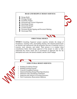 ROAD AND HIGHWAY DESIGN SERVICES










Design-Build
Drainage Design
Feasibility Studies
Horizontal and Vertical Alignments
Interchange Design
Intersection Design
Location Studies
Pavement Design Signing and Pavement Marking
Streetscape Plans

STRUCTURAL DESIGN
WWDCS Consulting Engineers' project expertise includes the design of
foundations, retaining walls, and building framing. Our talented professionals
are familiar and experienced with the properties and uses of materials such as
concrete, steel, masonry, and timber. Their process is to conduct client
consultations before final design approval of the project in order to fully
understand the client's needs and to recommend an approach that fits the
anticipated end result, the desired schedule, and the client's budget

STRUCTURAL DESIGN SERVICES
o
o
o
o
o
o
o

Building Foundation Design
Building Framing Systems
Concrete Foundation Systems
Industrial Building Design/Plans/Specifications
Industrial Labor and Industry Submittals
Inspection and Analysis of Existing Structures
New Construction, Renovations/Additions

 