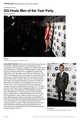 WWD.com/eye/parties/gqs-moty-mojo-6490910
November 16, 2012

GQ Hosts Men of the Year Party
By Fatima Rizwan

Rihanna
Photo By Jeff Vespa/Getty Images For GQ

GQ’S MOTY MOJO: Hollywood’s most stylish men and women
crowded into Chateau Marmont on Tuesday night for GQ’s
annual Men of the Year party, including cover subject Ben Affleck
and inside honoree, Jamie Foxx. While the night is usually about
the gents, Rihanna stole the show, rightfully earning her GQ
“Obsession” title. The singer, named “Woman of the Year” left
little to the imagination on the December cover, donning only her
tattoos and a cropped leather jacket. “She consulted me before
she took that picture actually,” joked honoree Lamorne Morris.
Aziz Ansari, also honored with fellow castmates of “Parks and
Recreation,” felt robbed concerning Rihanna’s tattoo choice.
“What’s funny is that I got the same tattoo over a year ago. I
thought it was pretty original and then she got it too!” he said of
her under-the-breasts tattoo of Egyptian goddess Isis. As guests
like Aaron Paul, James Marsden, Ashley Madekwe, Krista B.
Allen, Rashida Jones, Aubrey Plaza, Chace Crawford, Diane
Kruger, Stephen Moyer, and Kid Cudi made their way through
the crowded parlor, others chatted outside on the cozy, lush
patio. While posing for photos and chatting with GQ Editor In
Chief Jim Nelson, honoree Seth MacFarlane glanced at Rihanna's
cover and proclaimed, “I’m going to walk out of here later
wearing what she’s wearing.” When she finally arrived in a red
Calvin Klein dress, Rihanna graciously thanked Nelson for
naming her 2012’s leading lady and couldn’t help but gush over
her cover saying, “I love it!”

WWD

Ben Affleck
Photo By Jeff Vespa/Getty Images For GQ

Copyright © 2013 Fairchild Fashion Media. All rights reserved.

 