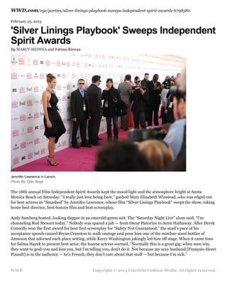 WWD.com/eye/parties/silver-linings-playbook-sweeps-independent-spirit-awards-6798580
February 25, 2013

'Silver Linings Playbook' Sweeps Independent
Spirit Awards
By MARCY MEDINA and Fatima Rizwan

Jennifer Lawrence in Lanvin.
Photo By Tyler Boye

The 28th annual Film Independent Spirit Awards kept the mood light and the atmosphere bright at Santa
Monica Beach on Saturday. “I really just love being here,” gushed Mary Elizabeth Winstead, who was edged out
for best actress in “Smashed” by Jennifer Lawrence, whose film “Silver Linings Playbook” swept the show, taking
home best director, best feature film and best screenplay.
Andy Samberg hosted, looking dapper in an emerald-green suit. The “Saturday Night Live” alum said, “I’m
channeling Rod Stewart today.” Nobody was spared a jab — from Oscar Pistorius to Anne Hathaway. After Derek
Connolly won the first award for best first screenplay for “Safety Not Guaranteed,” the snail’s pace of his
acceptance speech caused Bryan Cranston to walk onstage and pour him one of the minibar-sized bottles of
Jameson that adorned each place setting, while Kerry Washington jokingly led him off stage. When it came time
for Salma Hayek to present best actor, the hoarse actress warned, “Normally this is a great gig; when men win,
they want to grab you and kiss you, but I’m telling you, don’t do it. Not because my sexy husband [François-Henri
Pinault] is in the audience — he’s French, they don’t care about that stuff — but because I’m sick.”

WWD

Copyright © 2013 Fairchild Fashion Media. All rights reserved.

 