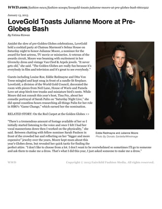 WWD.com/fashion-news/fashion-scoops/lovegold-toasts-julianne-moore-at-pre-globes-bash-6601922
January 13, 2013

LoveGold Toasts Julianne Moore at PreGlobes Bash
By Fatima Rizwan

Amidst the slew of pre-Golden Globes celebrations, LoveGold
held a cocktail party at Chateau Marmont’s Selma House on
Saturday night to honor Julianne Moore, a nominee for the
award for best actress, TV movie or miniseries. A veteran of the
awards circuit, Moore was beaming with excitement in her
Givenchy dress and vintage Van Cleef & Arpels jewels. “It never
gets old,” she said. “The Golden Globes are really fun because it’s
everybody in film and television and it’s great to see everybody.”
Guests including Louise Roe, Eddie Redmayne and Dita Von
Teese mingled and kept snug in front of a candle-lit fireplace.
LoveGold, a division of the World Gold Council, decorated the
room with pieces from Neil Lane, House of Waris and Pamela
Love set atop birch tree trunks and miniature bird’s nests. While
Moore did not consult this year’s host, Tina Fey, about her
comedic portrayal of Sarah Palin on “Saturday Night Live,” she
did spend countless hours researching all things Palin for her role
in HBO’s “Game Change,” which earned her the nomination.
RELATED STORY: On the Red Carpet at the Golden Globes >>
“There’s a tremendous amount of footage available of her so I
initially started listening to the voice and once I felt I had her
vocal mannerisms down then I worked on the physicality,” she
said. Between chatting with fellow nominee Sarah Paulson in
Eddie Redmayne and Julianne Moore
front of the crowded bar and reflecting on her “bigger and more
Photo By Donato Sardella/WireImage
expensive” jewelry over the years, Moore kept mum about this
year’s Globes dress, but revealed her quick tactic for finding the
perfect attire. “I don’t like to choose from a lot. I don’t want to be overwhelmed so sometimes I’ll go to someone
and ask them to make me a dress. That’s what I did this year, I just asked someone to make me a dress.”

WWD

Copyright © 2013 Fairchild Fashion Media. All rights reserved.

 